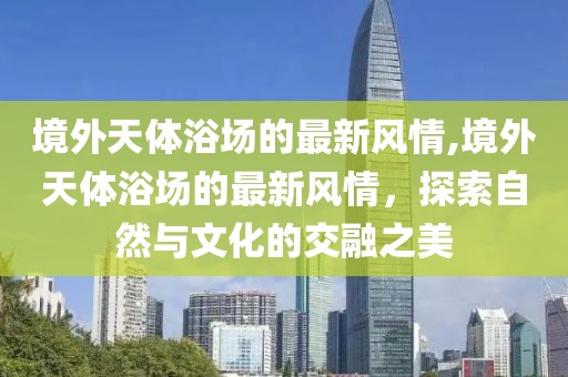 境外天體浴場的最新風(fēng)情,境外天體浴場的最新風(fēng)情，探索自然與文化的交融之美