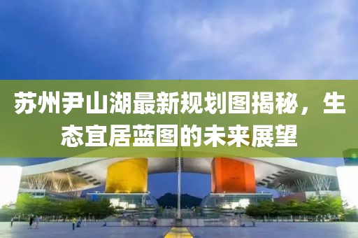 蘇州尹山湖最新規(guī)劃圖揭秘，生態(tài)宜居藍圖的未來展望