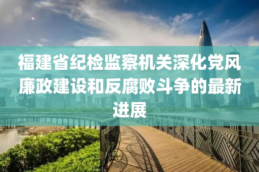 福建省紀(jì)檢監(jiān)察機(jī)關(guān)深化黨風(fēng)廉政建設(shè)和反腐敗斗爭的最新進(jìn)展