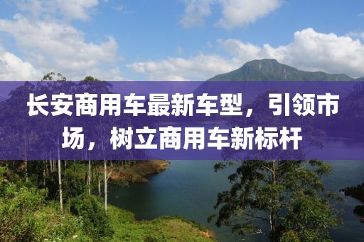 長安商用車最新車型，引領(lǐng)市場，樹立商用車新標(biāo)桿