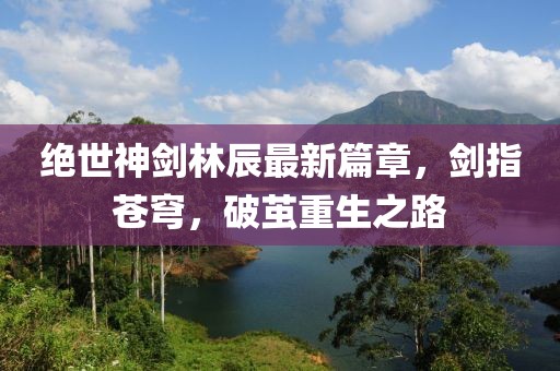 絕世神劍林辰最新篇章，劍指蒼穹，破繭重生之路