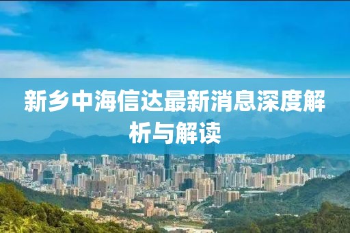 新鄉(xiāng)中海信達(dá)最新消息深度解析與解讀