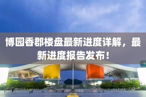 博園香郡樓盤最新進(jìn)度詳解，最新進(jìn)度報(bào)告發(fā)布！