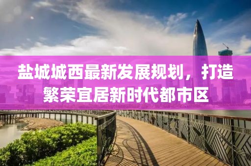 鹽城城西最新發(fā)展規(guī)劃，打造繁榮宜居新時(shí)代都市區(qū)