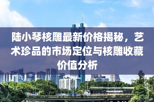 陸小琴核雕最新價格揭秘，藝術(shù)珍品的市場定位與核雕收藏價值分析