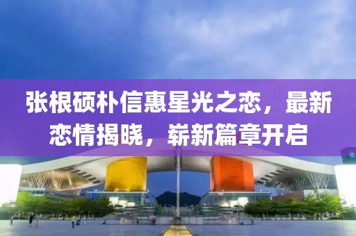 張根碩樸信惠星光之戀，最新戀情揭曉，嶄新篇章開(kāi)啟