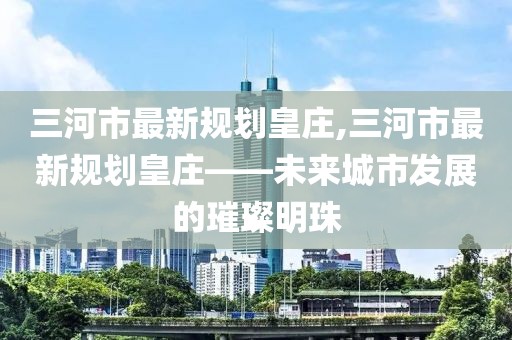三河市最新規(guī)劃皇莊,三河市最新規(guī)劃皇莊——未來(lái)城市發(fā)展的璀璨明珠