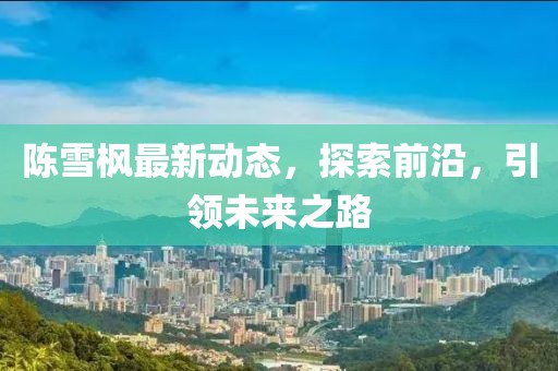 陳雪楓最新動態(tài)，探索前沿，引領未來之路