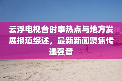 云浮電視臺時(shí)事熱點(diǎn)與地方發(fā)展報(bào)道綜述，最新新聞聚焦傳遞強(qiáng)音
