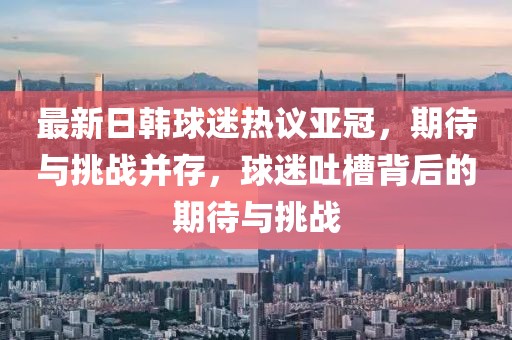 最新日韓球迷熱議亞冠，期待與挑戰(zhàn)并存，球迷吐槽背后的期待與挑戰(zhàn)