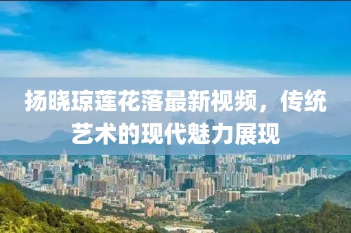 揚曉瓊蓮花落最新視頻，傳統(tǒng)藝術(shù)的現(xiàn)代魅力展現(xiàn)