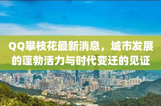 QQ攀枝花最新消息，城市發(fā)展的蓬勃活力與時(shí)代變遷的見(jiàn)證