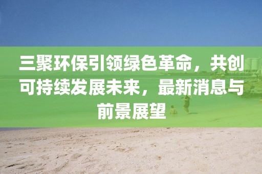 三聚環(huán)保引領綠色革命，共創(chuàng)可持續(xù)發(fā)展未來，最新消息與前景展望