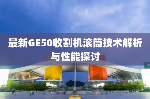 最新GE50收割機(jī)滾筒技術(shù)解析與性能探討