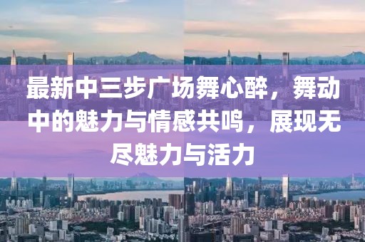 最新中三步廣場舞心醉，舞動(dòng)中的魅力與情感共鳴，展現(xiàn)無盡魅力與活力
