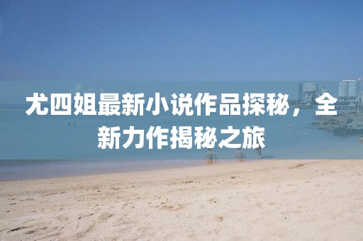 尤四姐最新小說作品探秘，全新力作揭秘之旅