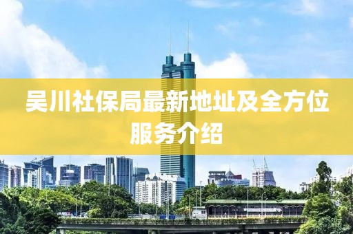 吳川社保局最新地址及全方位服務(wù)介紹