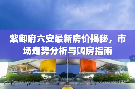 紫御府六安最新房價揭秘，市場走勢分析與購房指南