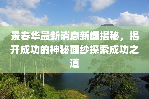 景春華最新消息新聞揭秘，揭開成功的神秘面紗探索成功之道