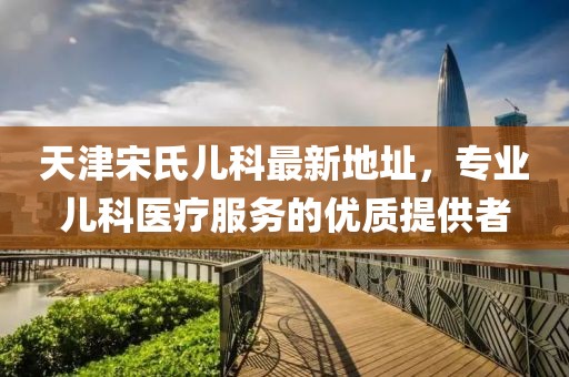 天津宋氏兒科最新地址，專業(yè)兒科醫(yī)療服務(wù)的優(yōu)質(zhì)提供者