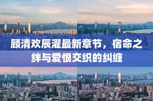 顧清歡辰濯最新章節(jié)，宿命之絆與愛恨交織的糾纏