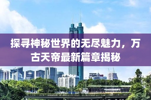 探尋神秘世界的無(wú)盡魅力，萬(wàn)古天帝最新篇章揭秘