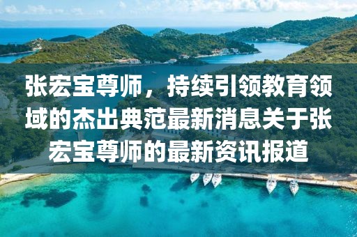 張宏寶尊師，持續(xù)引領(lǐng)教育領(lǐng)域的杰出典范最新消息關(guān)于張宏寶尊師的最新資訊報(bào)道