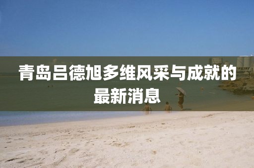 青島呂德旭多維風采與成就的最新消息