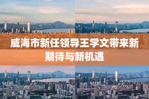 威海市新任領(lǐng)導(dǎo)王學(xué)文帶來(lái)新期待與新機(jī)遇
