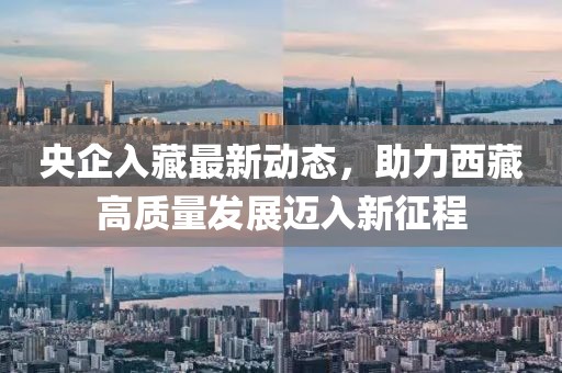 央企入藏最新動(dòng)態(tài)，助力西藏高質(zhì)量發(fā)展邁入新征程