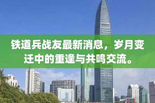 鐵道兵戰(zhàn)友最新消息，歲月變遷中的重逢與共鳴交流。
