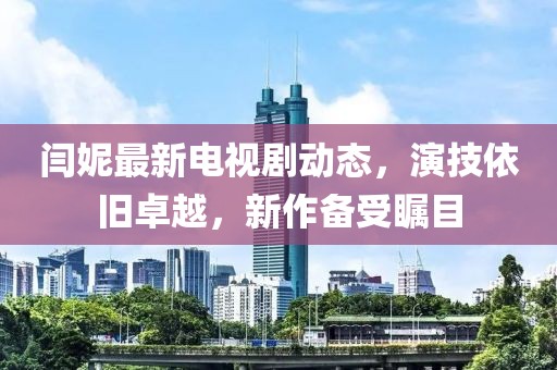 閆妮最新電視劇動態(tài)，演技依舊卓越，新作備受矚目