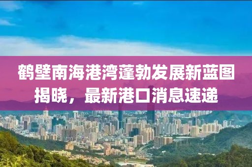 鶴壁南海港灣蓬勃發(fā)展新藍(lán)圖揭曉，最新港口消息速遞