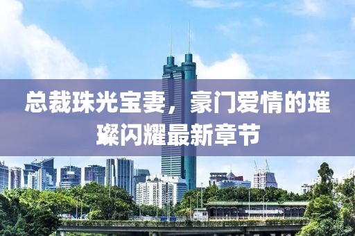 總裁珠光寶妻，豪門愛情的璀璨閃耀最新章節(jié)