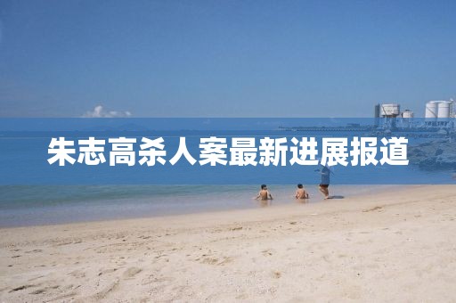 朱志高殺人案最新進(jìn)展報(bào)道