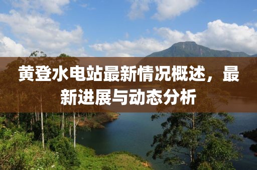 黃登水電站最新情況概述，最新進(jìn)展與動(dòng)態(tài)分析