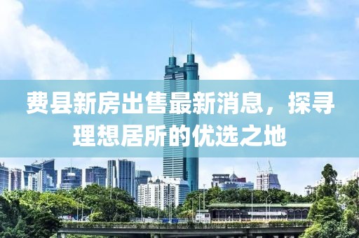 費(fèi)縣新房出售最新消息，探尋理想居所的優(yōu)選之地