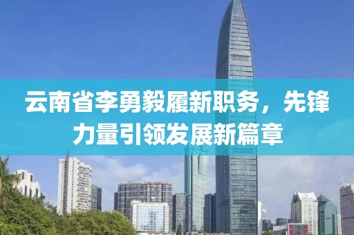 云南省李勇毅履新職務(wù)，先鋒力量引領(lǐng)發(fā)展新篇章
