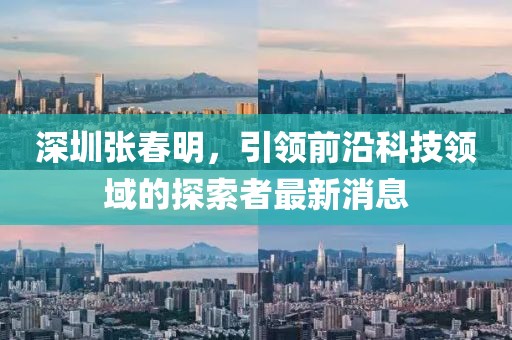 深圳張春明，引領(lǐng)前沿科技領(lǐng)域的探索者最新消息