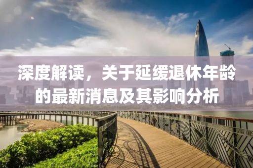 深度解讀，關(guān)于延緩退休年齡的最新消息及其影響分析