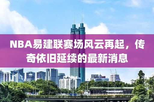 NBA易建聯(lián)賽場風(fēng)云再起，傳奇依舊延續(xù)的最新消息