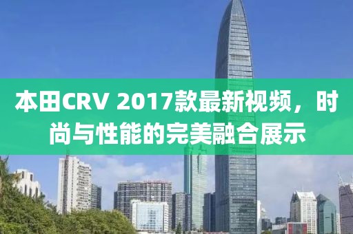 本田CRV 2017款最新視頻，時尚與性能的完美融合展示