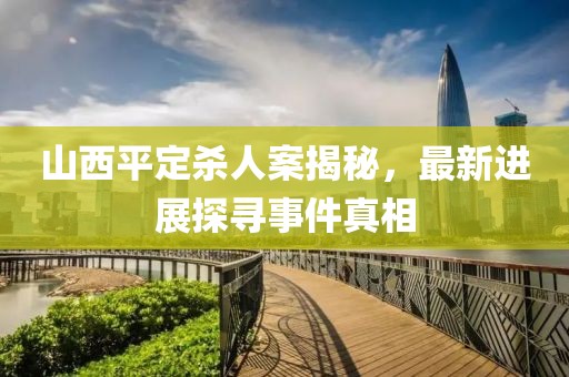 山西平定殺人案揭秘，最新進(jìn)展探尋事件真相