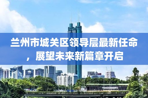 蘭州市城關(guān)區(qū)領(lǐng)導(dǎo)層最新任命，展望未來新篇章開啟