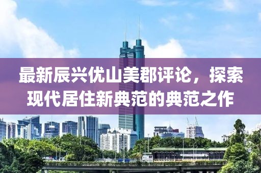 最新辰興優(yōu)山美郡評論，探索現(xiàn)代居住新典范的典范之作