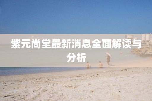 紫元尚堂最新消息全面解讀與分析