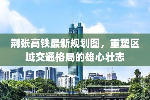 荊張高鐵最新規(guī)劃圖，重塑區(qū)域交通格局的雄心壯志