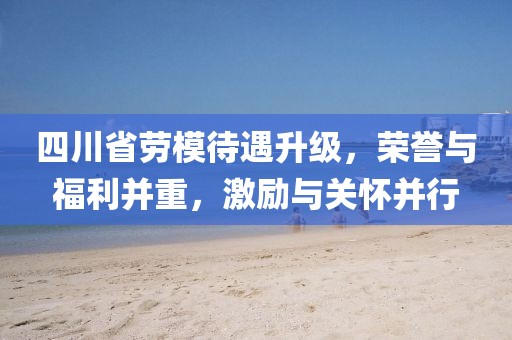 四川省勞模待遇升級，榮譽與福利并重，激勵與關懷并行