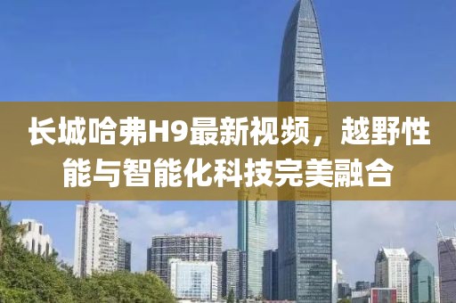 長(zhǎng)城哈弗H9最新視頻，越野性能與智能化科技完美融合