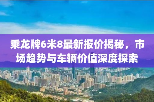 乘龍牌6米8最新報(bào)價(jià)揭秘，市場(chǎng)趨勢(shì)與車輛價(jià)值深度探索